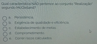 Qual característica NÃO pertence ao conjunto "Realização"
segundo McClelland?
a. Persistência.
b. Exigência de qualidade e eficiência.
c. Estabelecimento de metas.
d. Comprometimento
e Correr riscos calculados