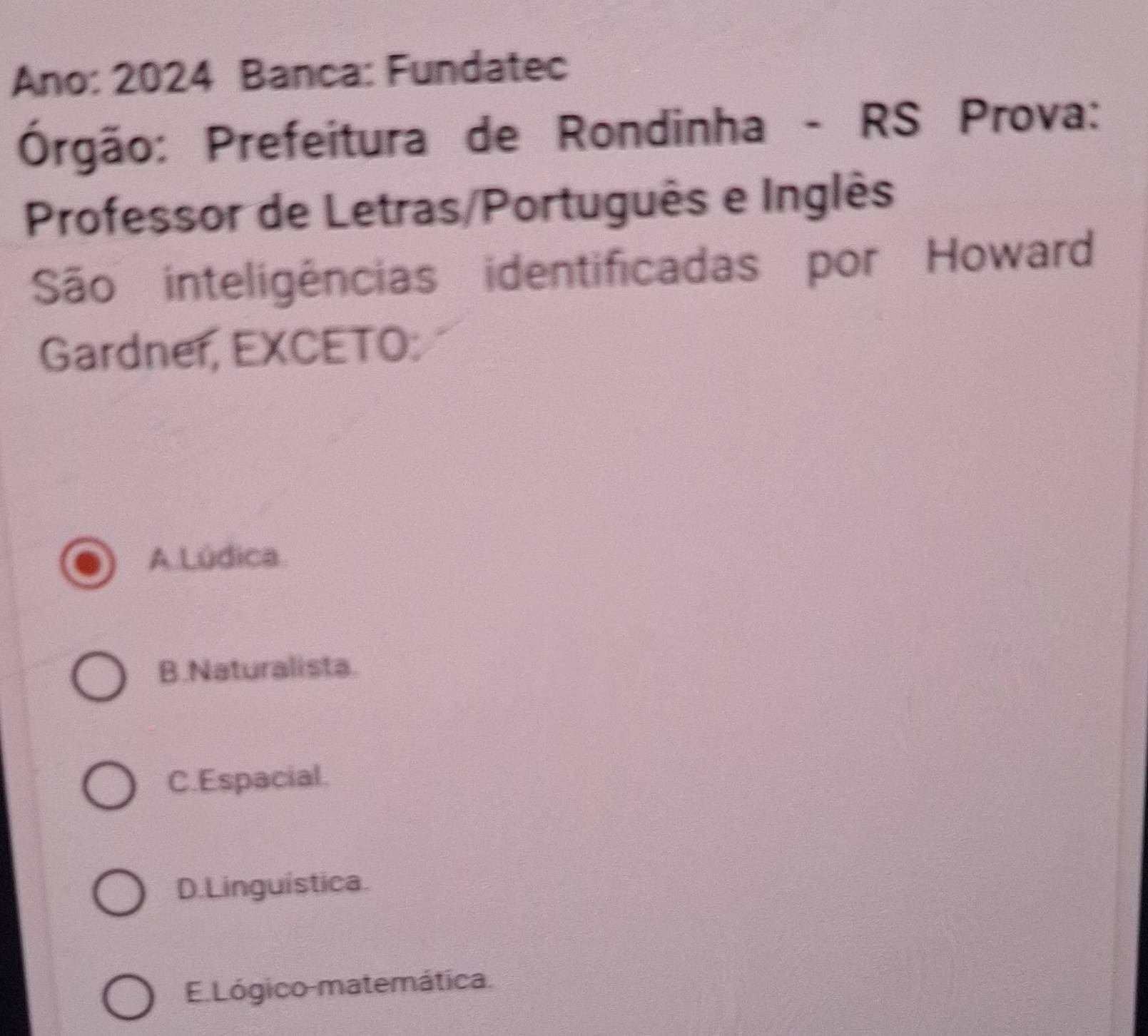 Ano: 2024 Banca: Fundatec
Órgão: Prefeitura de Rondinha - RS Prova:
Professor de Letras/Português e Inglês
São inteligências identificadas por Howard
Gardner, EXCETO:
A Lúdica
B.Naturalista.
C.Espacial.
D.Linguística.
E. Lógico-matemática.