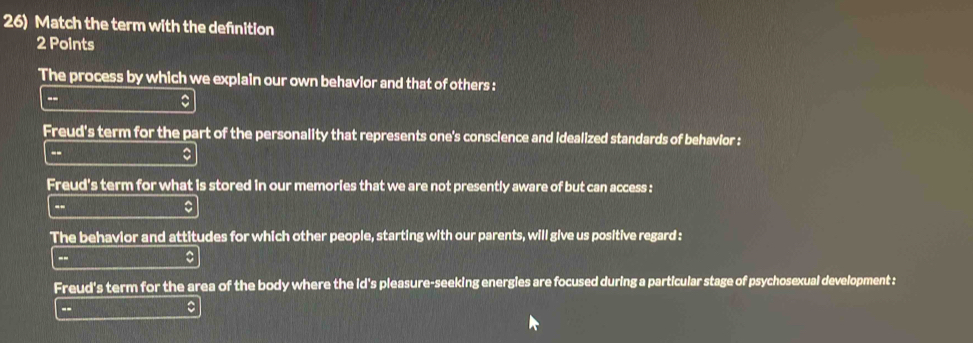 Match the term with the defnition 
2 Points 
The process by which we explain our own behavior and that of others : 
-- 
Freud's term for the part of the personality that represents one's conscience and idealized standards of behavior : 
-- 
。 
Freud's term for what is stored in our memories that we are not presently aware of but can access : 
-- 
The behavior and attitudes for which other people, starting with our parents, will give us positive regard : 
- 
Freud's term for the area of the body where the id's pleasure-seeking energies are focused during a particular stage of psychosexual development : 
--