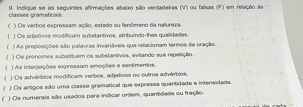 Indique se as seguintes afirmações abaixo são verdadeiras (V) ou falsas (F) em relação às 
classes gramaticais: 
( ) Os verbos expressam ação, estado ou fenômeno da natureza. 
 ) Os adjetivos modificam substantivos, atribuindo-lhes qualidades. 
( ) As preposições são palavras invariáveis que relacionam termos da oração. 
( ) Os pronomes substituem os substantivos, evitando sua repetição. 
 ) As interjeições expressam emoções e sentimentos. 
( ) Os advérbios modificam verbos, adjetivos ou outros advérbios. 
 ) Os artigos são uma classe gramatical que expressa quantidade e intensidade. 
( ) Os numerais são usados para indicar ordem, quantidade ou fração.