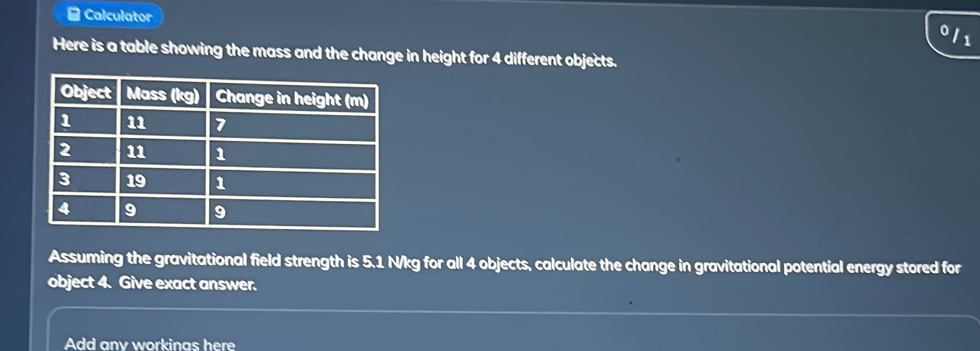 Calculator 
011 
Here is a table showing the mass and the change in height for 4 different objects. 
Assuming the gravitational field strength is 5.1 N/kg for all 4 objects, calculate the change in gravitational potential energy stored for 
object 4. Give exact answer. 
Add any workings here