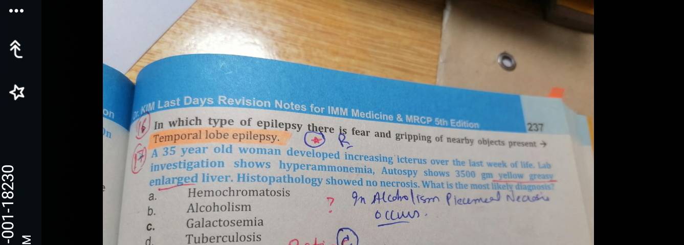 KIM Last Days Revision Notes for IMM Medicine & MRCP 5th Edition 237
on In which type of epilepsy there is fear and gripping of nearby objects present 
in Temporal lobe epilepsy. *
A 35 year old woman developed increasing icterus over the last week of life Lab
investigation shows hyperammonemia, Autospy shows 3500 gm yellow greasy
enlarged liver. Histopathology showed no necrosis. What is the most likely diagnosis?
a. Hemochromatosis
b. Alcoholism
C. Galactosemia
> Tuberculosis
d.