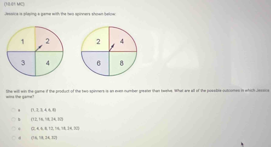 (10.01 MC)
Jessica is playing a game with the two spinners shown below:
2 4
6 8
She will win the game if the product of the two spinners is an even number greater than twelve. What are all of the possible outcomes in which Jessica
wins the game?
a (1,2,3,4,6,8)
b  12,16,18,24,32
c  2,4,6,8,12,16,18,24,32
d (16,18,24,32)