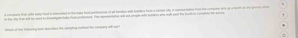 A company that sells baby food is interested in the baby food preferences of all families with toddlers from a certain city. A representative from the company sets up a booth at one grocery store 
in the city that will be used to investigate baby food preference. The representative will ask people with toddlers who walk past the booth to complete the survey. 
? 
。 
Which of the following best describes the sampling method the company will use?