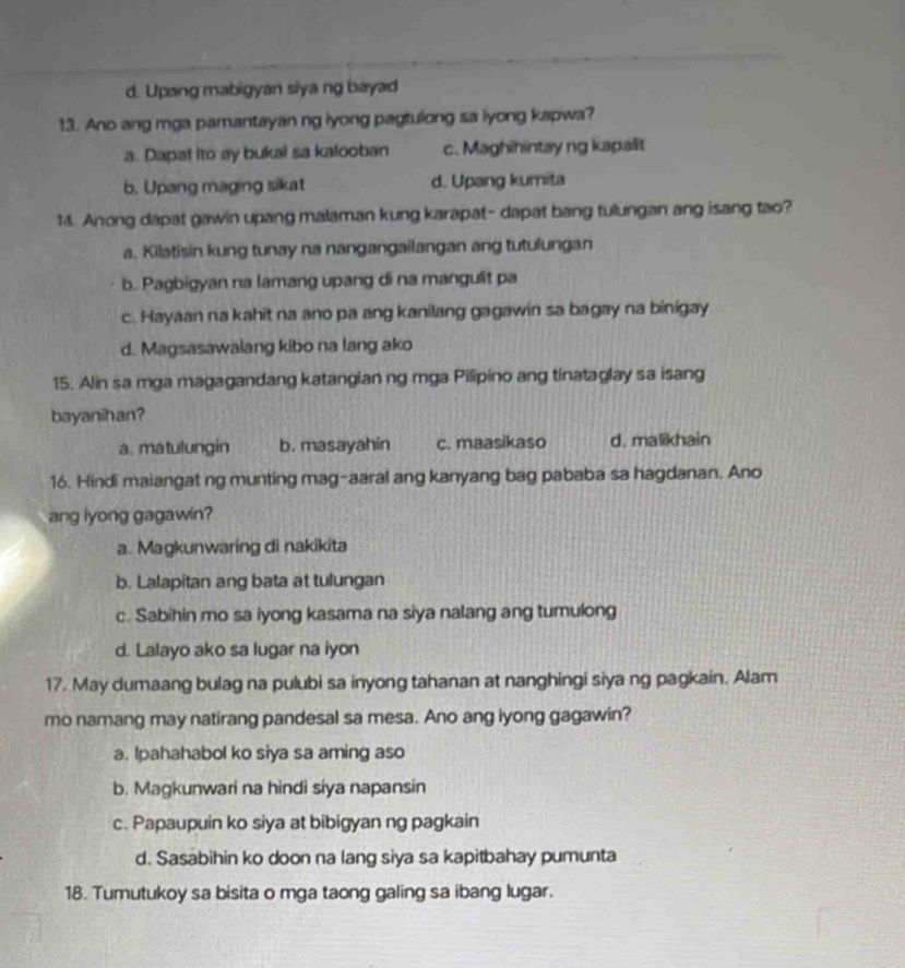 d. Upang mabigyan siya ng bayad
13. Ano ang mga pamantayan ng iyong pagtulong sa lyong kapwa?
a. Dapal ito ay bukal sa kalooban c. Maghihintay ng kapalit
b. Upang maging sikat d. Upang kumita
14. Anong dapat gawin upang malaman kung karapat- dapat bang tulungan ang isang tao?
a. Kilatisin kung tunay na nangangailangan ang tutulungan
b. Pagbigyan na lamang upang di na mangulit pa
c. Hayaan na kahit na ano pa ang kanilang gagawin sa bagay na binigay
d. Magsasawalang kibo na lang ako
15. Alin sa mga magagandang katangian ng mga Pilipino ang tinataglay sa isang
bayanihan?
a. matulungin b. masayahin c. maasikaso d. malikhain
16. Hindi maiangat ng munting mag-aaral ang kanyang bag pababa sa hagdanan. Ano
ang lyong gagawin?
a. Magkunwaring di nakikita
b. Lalapitan ang bata at tulungan
c. Sabihin mo sa iyong kasama na siya nalang ang tumulong
d. Lalayo ako sa lugar na iyon
17. May dumaang bulag na pulubi sa inyong tahanan at nanghingi siya ng pagkain. Alam
mo namang may natirang pandesal sa mesa. Ano ang iyong gagawin?
a. Ipahahabol ko siya sa aming aso
b. Magkunwari na hindi siya napansin
c. Papaupuin ko siya at bibigyan ng pagkain
d. Sasabihin ko doon na lang siya sa kapitbahay pumunta
18. Tumutukoy sa bisita o mga taong galing sa ibang lugar.