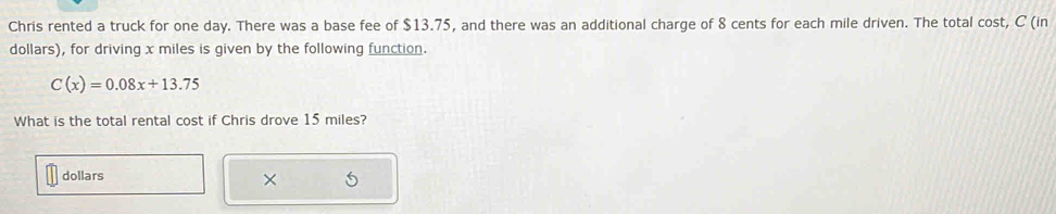 Chris rented a truck for one day. There was a base fee of $13.75, and there was an additional charge of 8 cents for each mile driven. The total cost, C (in
dollars), for driving x miles is given by the following function.
C(x)=0.08x+13.75
What is the total rental cost if Chris drove 15 miles?
dollars
×