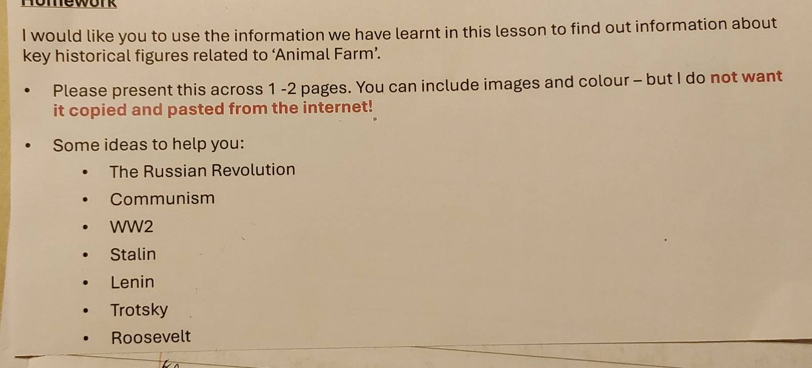 Homework
I would like you to use the information we have learnt in this lesson to find out information about
key historical figures related to ‘Animal Farm’.
Please present this across 1 -2 pages. You can include images and colour - but I do not want
it copied and pasted from the internet!
Some ideas to help you:
The Russian Revolution
Communism
WW2
Stalin
Lenin
Trotsky
Roosevelt