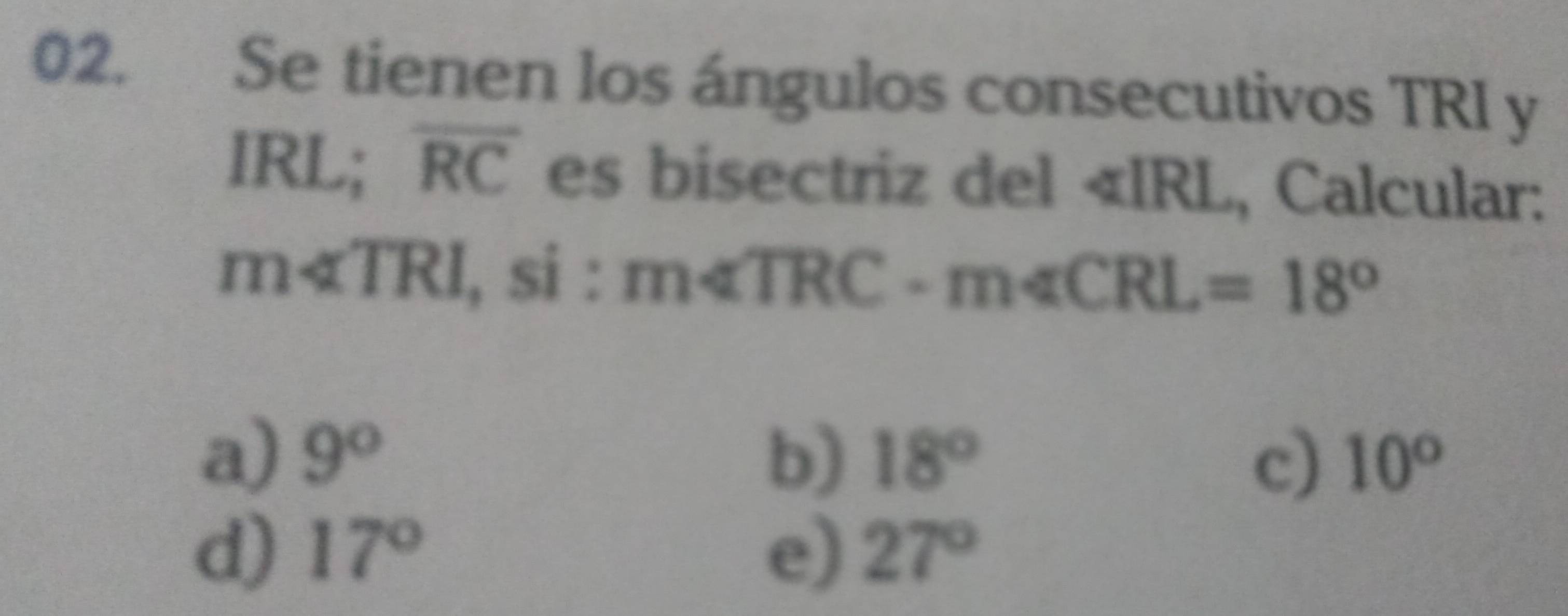 Se tienen los ángulos consecutivos TRI y
IRL; overline RC es bisectriz del « IRL, Calcular:
m∠ TRI , si : m∠ TRC· m∠ CRL=18°
a) 9° b) 18° 10°
c)
d) 17° e) 27°