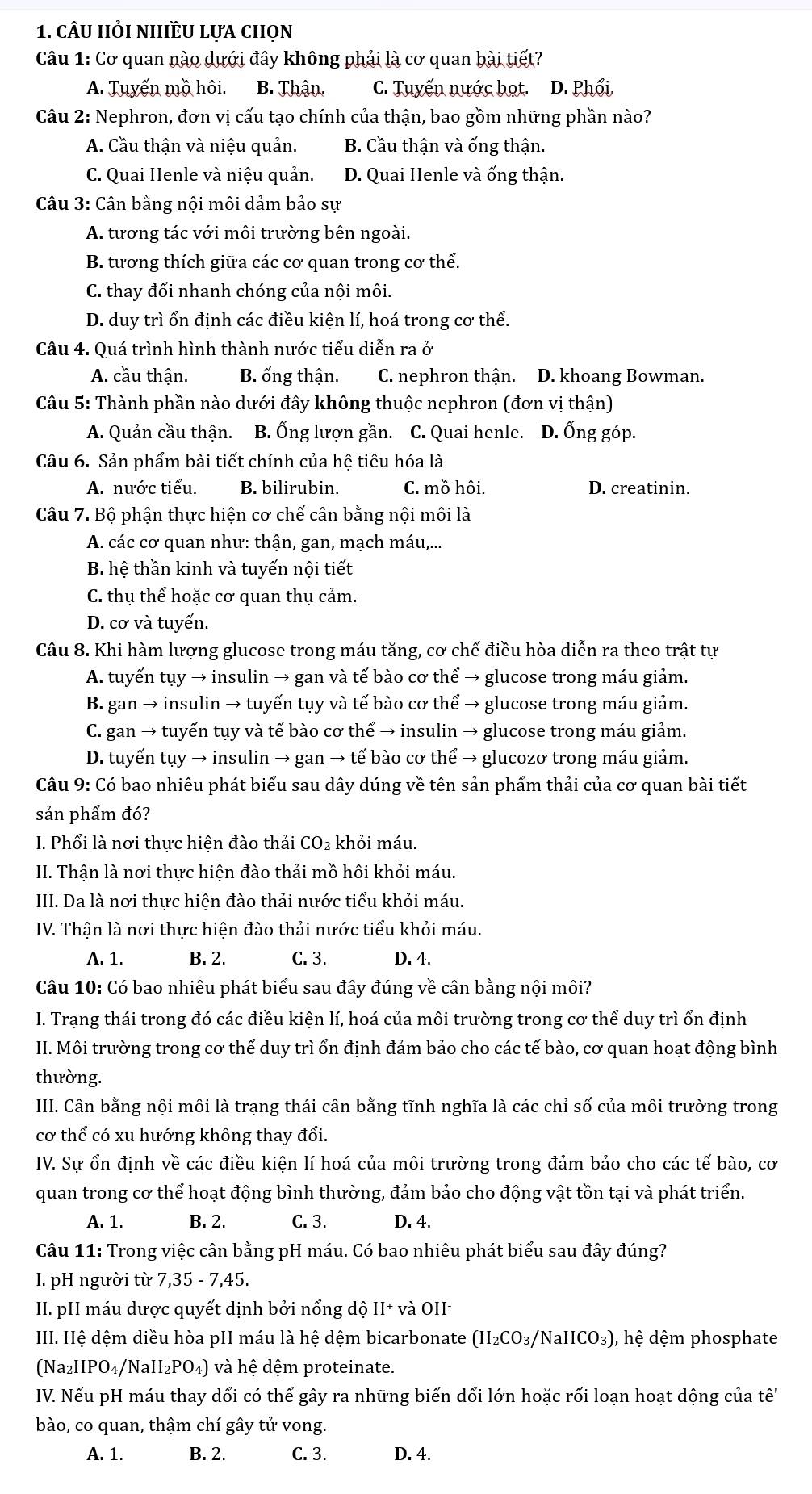 câu hỏi nhiều lựa chọn
Câu 1: Cơ quan nào dưới đây không phải là cơ quan bài tiết?
A. Tuyến mồ hôi. B. Thận. C. Tuyến nước bọt. D. Phối.
Câu 2: Nephron, đơn vị cấu tạo chính của thận, bao gồm những phần nào?
A. Cầu thận và niệu quản. B. Cầu thận và ống thận.
C. Quai Henle và niệu quản. D. Quai Henle và ống thận.
Câu 3: Cân bằng nội môi đảm bảo sự
A. tương tác với môi trường bên ngoài.
B. tương thích giữa các cơ quan trong cơ thể.
C. thay đổi nhanh chóng của nội môi.
D. duy trì ổn định các điều kiện lí, hoá trong cơ thể.
Câu 4. Quá trình hình thành nước tiểu diễn ra ở
A. cầu thận. B. ống thận. C. nephron thận. D. khoang Bowman.
Câu 5: Thành phần nào dưới đây không thuộc nephron (đơn vị thận)
A. Quản cầu thận. B. Ống lượn gần. C. Quai henle. D. Ống góp.
Câu 6. Sản phẩm bài tiết chính của hệ tiêu hóa là
A. nước tiểu. B. bilirubin. C. mồ hôi. D. creatinin.
Câu 7. Bộ phận thực hiện cơ chế cân bằng nội môi là
A. các cơ quan như: thận, gan, mạch máu,...
B hê thần kinh và tuyến nôi tiết
C. thụ thể hoặc cơ quan thụ cảm.
D. cơ và tuyến.
Câu 8. Khi hàm lượng glucose trong máu tăng, cơ chế điều hòa diễn ra theo trật tự
A. tuyến tụy → insulin → gan và tế bào cơ thể → glucose trong máu giảm.
B. gan → insulin → tuyến tụy và tế bào cơ thể → glucose trong máu giảm.
C. gan → tuyến tụy và tế bào cơ thể → insulin → glucose trong máu giảm.
D. tuyến tụy → insulin → gan → tế bào cơ thể → glucozơ trong máu giảm.
Câu 9: Có bao nhiêu phát biểu sau đây đúng về tên sản phẩm thải của cơ quan bài tiết
sản phẩm đó?
I. Phổi là nơi thực hiện đào thải CO: khỏi máu.
II. Thận là nơi thực hiện đào thải mồ hôi khỏi máu.
III. Da là nơi thực hiện đào thải nước tiểu khỏi máu.
IV. Thận là nơi thực hiện đào thải nước tiểu khỏi máu.
A. 1. B. 2. C. 3. D. 4.
Câu 10: Có bao nhiêu phát biểu sau đây đúng về cân bằng nội môi?
I. Trạng thái trong đó các điều kiện lí, hoá của môi trường trong cơ thể duy trì ổn định
II. Môi trường trong cơ thể duy trì ổn định đảm bảo cho các tế bào, cơ quan hoạt động bình
thường.
III. Cân bằng nội môi là trạng thái cân bằng tĩnh nghĩa là các chỉ số của môi trường trong
cơ thể có xu hướng không thay đổi.
IV. Sự ổn định về các điều kiện lí hoá của môi trường trong đảm bảo cho các tế bào, cơ
quan trong cơ thể hoạt động bình thường, đảm bảo cho động vật tồn tại và phát triển.
A. 1. B. 2. C. 3. D. 4.
Câu 11: Trong việc cân bằng pH máu. Có bao nhiêu phát biểu sau đây đúng?
I. pH người từ 7,35-7,45.
II. pH máu được quyết định bởi nổng độ H+ và OH-
III. Hệ đệm điều hòa pH máu là hệ đệm bicarbonate (H_2CO_3/NaHCO_3) , hệ đệm phosphate
(Na_2HPO_4/NaH_2PO_4) và hệ đệm proteinate.
IV. Nếu pH máu thay đổi có thể gây ra những biến đổi lớn hoặc rối loạn hoạt động của that e'
bào, co quan, thậm chí gây tử vong.
A. 1. B. 2. C. 3. D. 4.