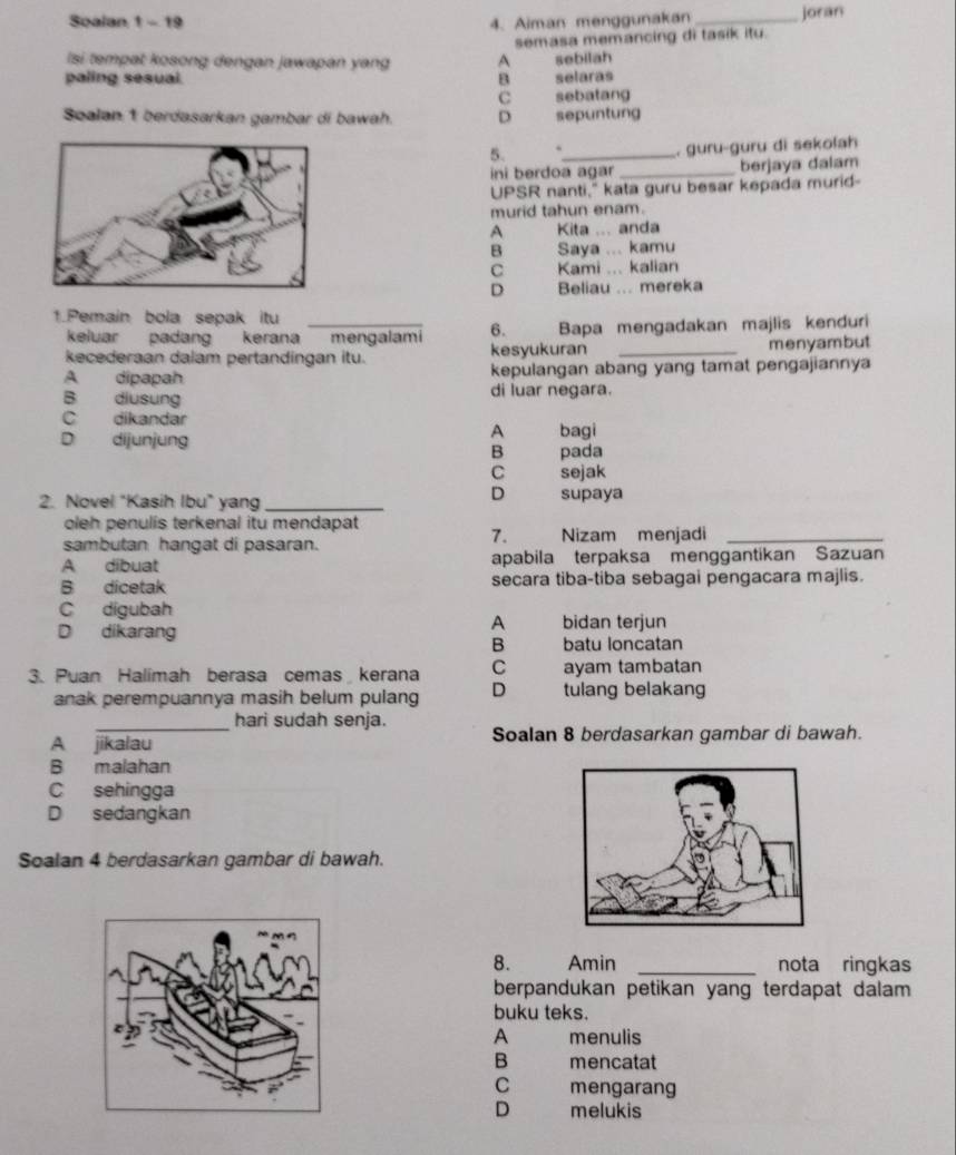 Soalan 1 - 19 4. Aiman menggunakan _joran
Isi tempat kosong dengan jawapan yang A semasa memancing di tasik itu.
sebilah
paling sesual. B selaras
C sebatang
Soalan 1 berdasarkan gambar di bawah. D sepuntung
5. ._ . guru-guru di sekolah
ini berdoa agar _berjaya dalam
UPSR nanti," kata guru besar kepada murid-
murid tahun enam.
A    Kita ... anda
B   Saya ... kamu
C   Kami ... kalian
D     
Beliau ... mereka
1.Pemain bola sepak itu_
keluar padang kerana mengalami 6. Bapa mengadakan majlis kenduri
kecederaan dalam pertandingan itu. kesyukuran _menyambut
A dipapah kepulangan abang yang tamat pengajiannya
B diusung di luar negara.
C dikandar
A bagi
D dijunjung B pada
C sejak
D
2. Novel "Kasih Ibu" yang_ supaya
oleh penulis terkenal itu mendapat
7.
sambutan hangat di pasaran. Nizam menjadi_
A dibuat apabila terpaksa menggantikan Sazuan
B dicetak secara tiba-tiba sebagai pengacara majlis.
C digubah
A
D dikarang bidan terjun
B batu loncatan
3. Puan Halimah berasa cemas kerana C ayam tambatan
anak perempuannya masih belum pulang D tulang belakang
_hari sudah senja.
A jikalau Soalan 8 berdasarkan gambar di bawah.
B malahan
C sehingga
D sedangkan
Soalan 4 berdasarkan gambar di bawah.
8. Amin _nota ringkas
berpandukan petikan yang terdapat dalam 
buku teks.
A menulis
B mencatat
C mengarang
D melukis