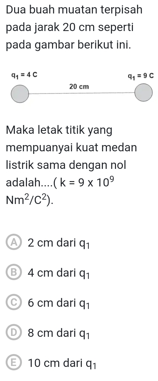 Dua buah muatan terpisah
pada jarak 20 cm seperti
pada gambar berikut ini.
Maka letak titik yang
mempuanyai kuat medan
listrik sama dengan nol
adalah.... (k=9* 10^9
Nm^2/C^2).
A 2 cm dari q_1
B 4 cm dari q_1
C) 6 cm dari q_1
D 8 cm dari q_1
E 10 cm dari q_1