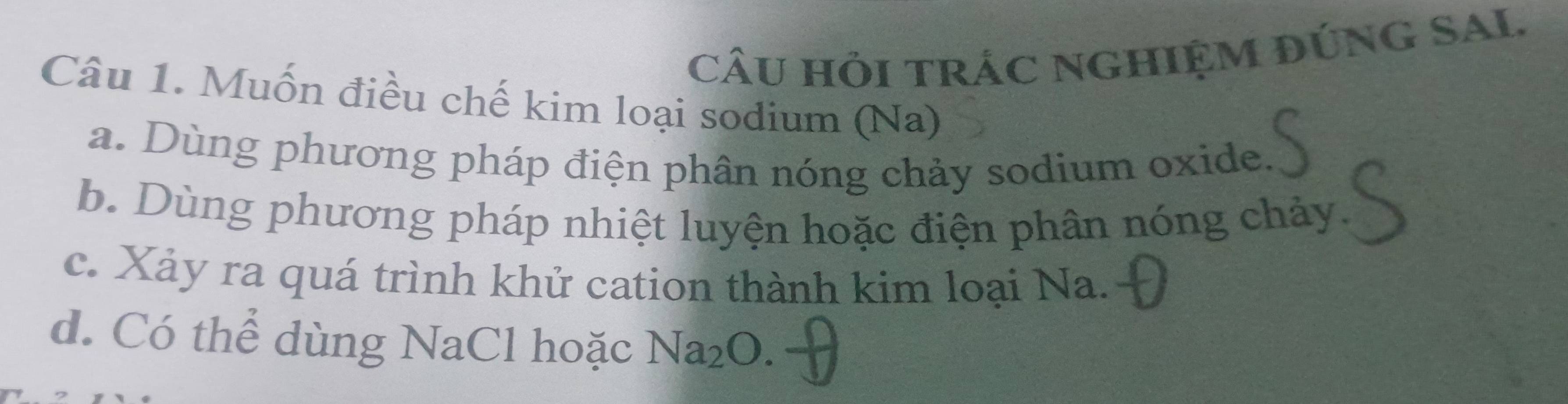 cÂU hỏi trÁC nghIỆM đÚNG SAL.
Câu 1. Muốn điều chế kim loại sodium (Na)
a. Dùng phương pháp điện phân nóng chảy sodium oxide.
b. Dùng phương pháp nhiệt luyện hoặc điện phân nóng chảy
c. Xảy ra quá trình khử cation thành kim loại Na.
d. Có thể dùng NaCl hoặc Na_2O.