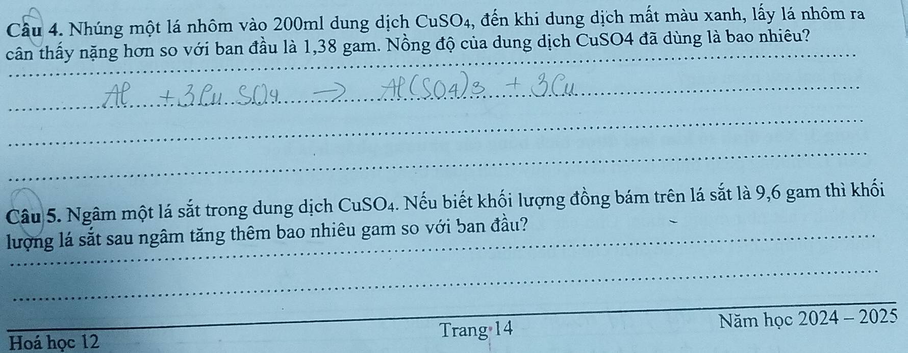 Nhúng một lá nhôm vào 200ml dung dịch CuSO4, đến khi dung dịch mất màu xanh, lấy lá nhôm ra 
cân thấy nặng hơn so với ban đầu là 1,38 gam. Nồng độ của dung dịch CuSO4 đã dùng là bao nhiêu? 
_ 
_ 
_ 
_ 
_ 
Câu 5. Ngâm một lá sắt trong dung dịch CuSO4. 4. Nếu biết khối lượng đồng bám trên lá sắt là 9,6 gam thì khối 
lượng lá sắt sau ngâm tăng thêm bao nhiêu gam so với ban đầu? 
_ 
_ 
Hoá học 12
Trang 14 Năm học 2024 - 2025