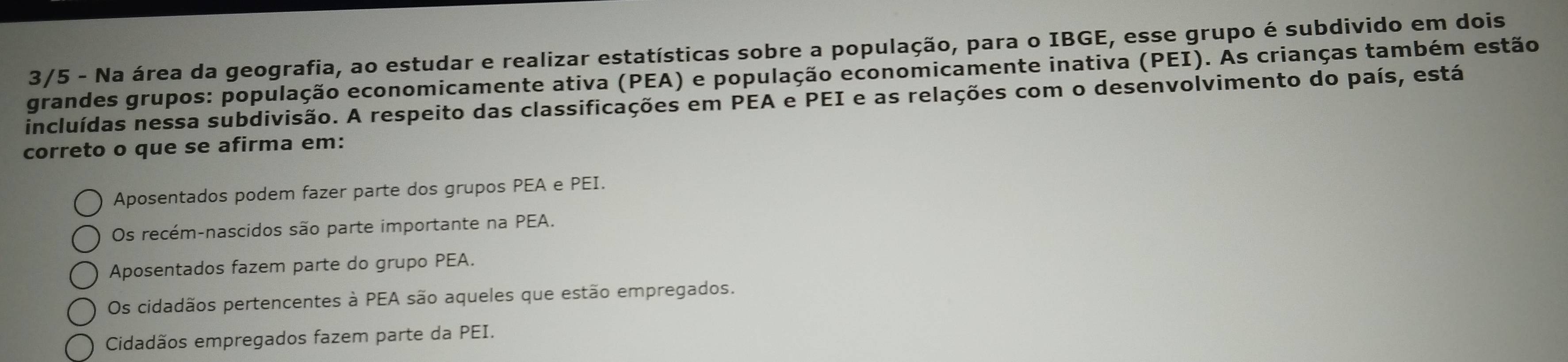 3/5 - Na área da geografia, ao estudar e realizar estatísticas sobre a população, para o IBGE, esse grupo é subdivido em dois
grandes grupos: população economicamente ativa (PEA) e população economicamente inativa (PEI). As crianças também estão
incluídas nessa subdivisão. A respeito das classificações em PEA e PEI e as relações com o desenvolvimento do país, está
correto o que se afirma em:
Aposentados podem fazer parte dos grupos PEA e PEI.
Os recém-nascidos são parte importante na PEA.
Aposentados fazem parte do grupo PEA.
Os cidadãos pertencentes à PEA são aqueles que estão empregados.
Cidadãos empregados fazem parte da PEI.