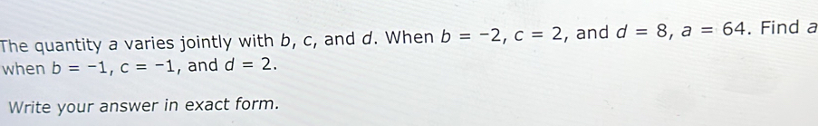 The quantity a varies jointly with b, c, and d. When b=-2, c=2 , and d=8, a=64. Find a
when b=-1, c=-1 , and d=2. 
Write your answer in exact form.