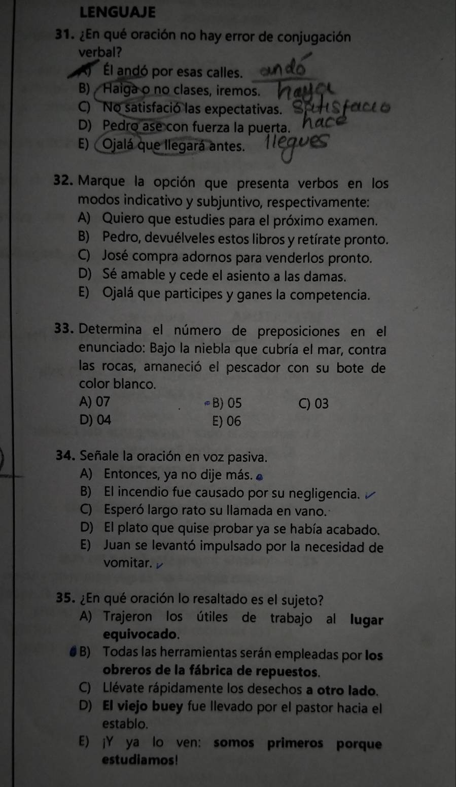 LENGUAJE
31. ¿En qué oración no hay error de conjugación
verbal?
Él andó por esas calles.
B)  Haiga o no clases, iremos.
C) No satisfació las expectativas.
D) Pedro ase con fuerza la puerta.
E) Ojalá que llegará antes.
32. Marque la opción que presenta verbos en los
modos indicativo y subjuntivo, respectivamente:
A) Quiero que estudies para el próximo examen.
B) Pedro, devuélveles estos libros y retírate pronto.
C) José compra adornos para venderlos pronto.
D) Sé amable y cede el asiento a las damas.
E) Ojalá que participes y ganes la competencia.
33. Determina el número de preposiciones en el
enunciado: Bajo la niebla que cubría el mar, contra
las rocas, amaneció el pescador con su bote de
color blanco.
A) 07 ≈B) 05 C) 03
D) 04 E) 06
34. Señale la oración en voz pasiva.
A) Entonces, ya no dije más. ▲
B) El incendio fue causado por su negligencia.
C) Esperó largo rato su llamada en vano.
D) El plato que quise probar ya se había acabado.
E) Juan se levantó impulsado por la necesidad de
vomitar. v
35. ¿En qué oración lo resaltado es el sujeto?
A) Trajeron los útiles de trabajo al lugar
equivocado.
# B) Todas las herramientas serán empleadas por los
obreros de la fábrica de repuestos.
C) Llévate rápidamente los desechos a otro lado.
D) El viejo buey fue llevado por el pastor hacia el
establo.
E) ¡Y ya lo ven: somos primeros porque
estudiamos!