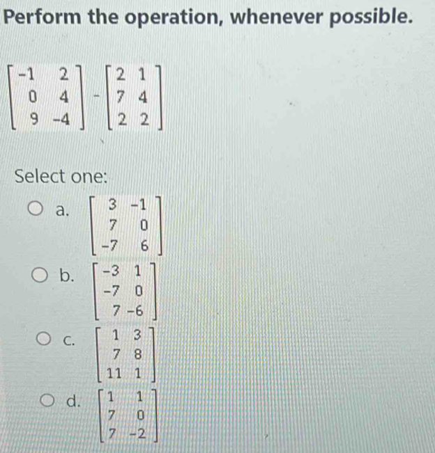 Perform the operation, whenever possible.
beginbmatrix -1&2 0&4 9&-4endbmatrix -beginbmatrix 2&1 7&4 2&2endbmatrix
Select one:
a. beginbmatrix 3&-1 7&0 -7&6endbmatrix
b. beginbmatrix -3&1 -7&0 7&-6endbmatrix
C. beginbmatrix 1&3 7&8 11&1endbmatrix
d. beginbmatrix 1&1 7&0 7&-2endbmatrix