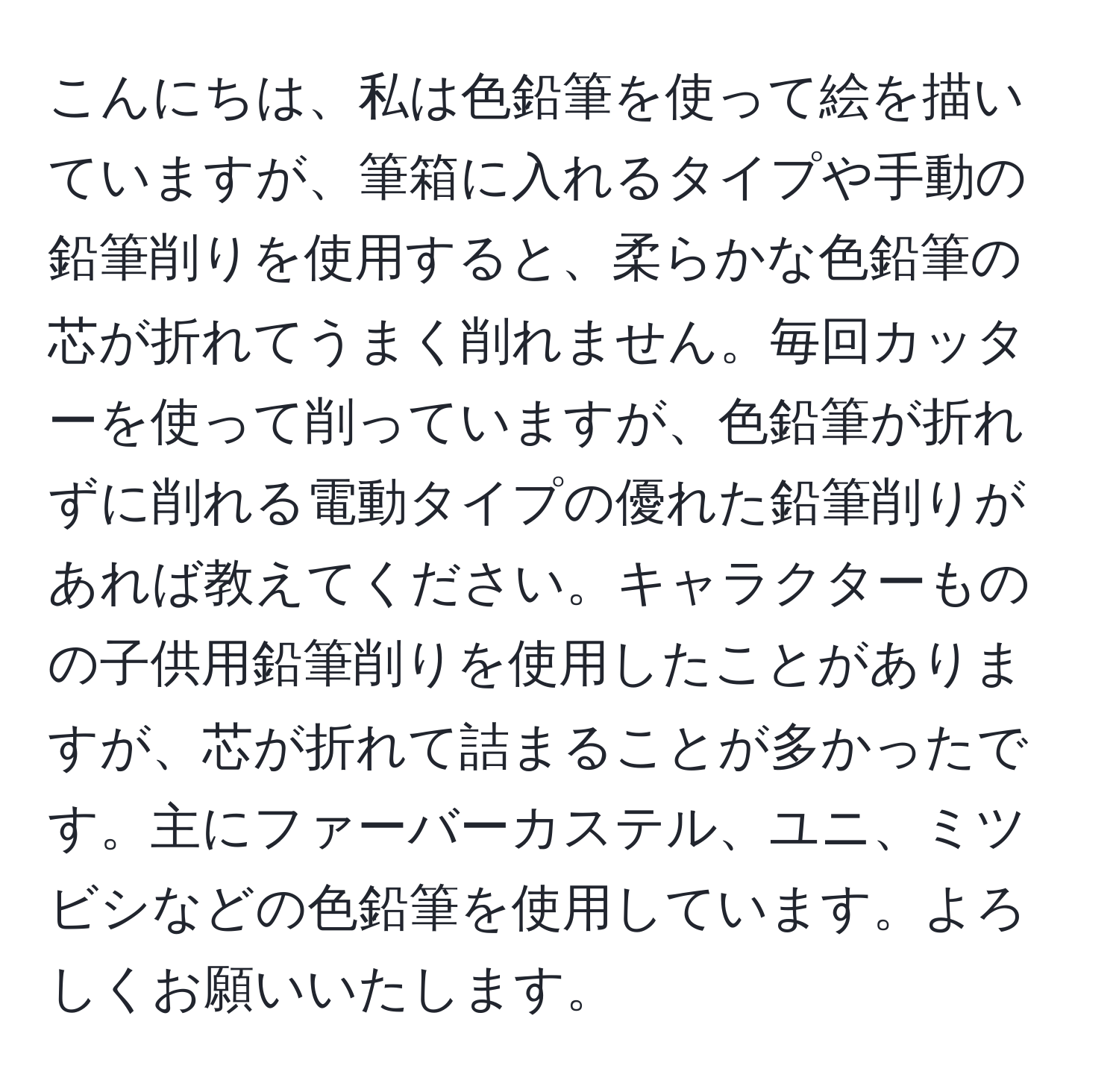 こんにちは、私は色鉛筆を使って絵を描いていますが、筆箱に入れるタイプや手動の鉛筆削りを使用すると、柔らかな色鉛筆の芯が折れてうまく削れません。毎回カッターを使って削っていますが、色鉛筆が折れずに削れる電動タイプの優れた鉛筆削りがあれば教えてください。キャラクターものの子供用鉛筆削りを使用したことがありますが、芯が折れて詰まることが多かったです。主にファーバーカステル、ユニ、ミツビシなどの色鉛筆を使用しています。よろしくお願いいたします。