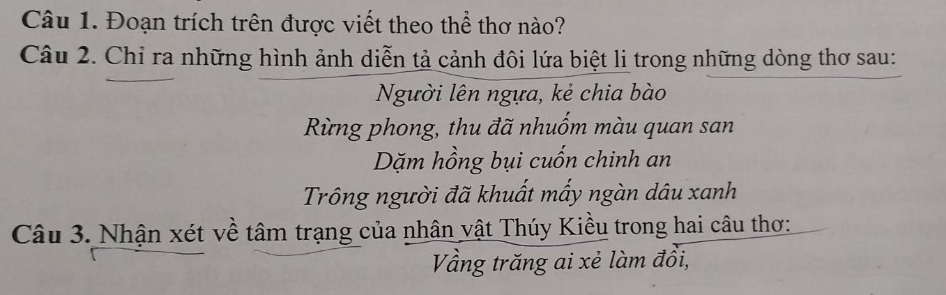 Đoạn trích trên được viết theo thể thơ nào? 
Câu 2. Chỉ ra những hình ảnh diễn tả cảnh đôi lứa biệt li trong những dòng thơ sau: 
Người lên ngựa, kẻ chia bào 
Rừng phong, thu đã nhuốm màu quan san 
Dặm hồng bụi cuốn chinh an 
Trông người đã khuất mấy ngàn dâu xanh 
Câu 3. Nhận xét về tâm trạng của nhân vật Thúy Kiều trong hai câu thơ: 
Vầng trăng ai xẻ làm đồi,