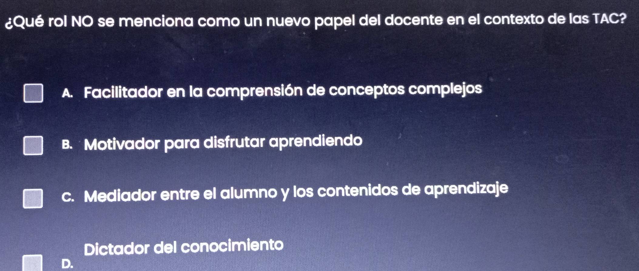 ¿Qué rol NO se menciona como un nuevo papel del docente en el contexto de las TAC?
A. Facilitador en la comprensión de conceptos complejos
B. Motivador para disfrutar aprendiendo
c. Mediador entre el alumno y los contenidos de aprendizaje
Dictador del conocimiento
D.