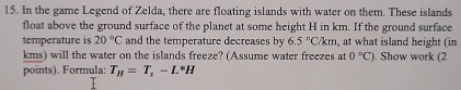 In the game Legend of Zelda, there are floating islands with water on them. These islands 
float above the ground surface of the planet at some height H in km. If the ground surface 
temperature is 20°C and the temperature decreases by 6.5°C/km at what island height (in
kms) will the water on the islands freeze? (Assume water freezes at 0°C). Show work (2 
points). Formula: T_H=T_s-L^*H