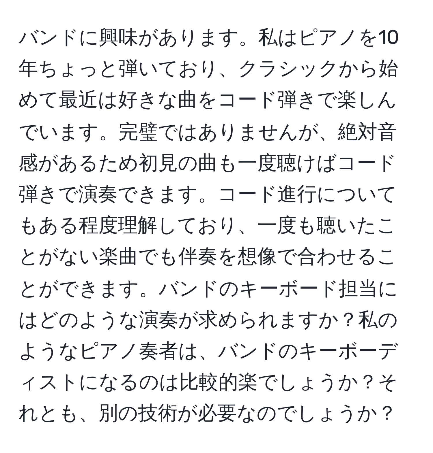 バンドに興味があります。私はピアノを10年ちょっと弾いており、クラシックから始めて最近は好きな曲をコード弾きで楽しんでいます。完璧ではありませんが、絶対音感があるため初見の曲も一度聴けばコード弾きで演奏できます。コード進行についてもある程度理解しており、一度も聴いたことがない楽曲でも伴奏を想像で合わせることができます。バンドのキーボード担当にはどのような演奏が求められますか？私のようなピアノ奏者は、バンドのキーボーディストになるのは比較的楽でしょうか？それとも、別の技術が必要なのでしょうか？