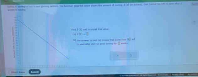 Salma is saving to tvy a new gaming system. The function graphed below shows the amount of money. s(x) (in dollars), that Salma has left to save ofter s 
weeks of saving 
Find S(9) and interpret this value. 
(a) S(9)=□
(b) The answer to part (a) means that Salma has s□ left 
to save after she has been saving for □ weeks
× 5 
l Doπt Know