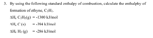 By using the following standard enthalpy of combustion, calculate the enthalphy of 
formation of ethyne, C_2H_2.
Delta H_cC_2H_2(g)=-1300kJ/mol
AH_cC(s)=-394kJ/mol
Delta H_cH_2(g)=-286kJ/mol