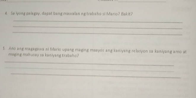 Sa iyong palagay, dapat bang mawalanng trabaho si Mario? Bakit? 
_ 
_ 
_ 
1. Ano ang magagawani Mario upang maging maayos ang kaniyang relasyon sa kaniyang amo at 
maging mahusay sa kaniyang trabaho? 
_ 
_ 
_