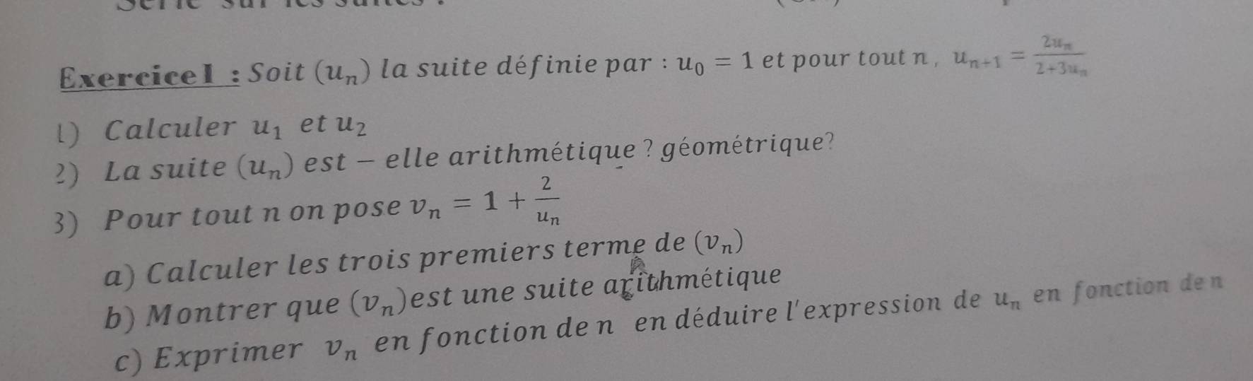 Exercicel : Soit (u_n) la suite définie par : u_0=1 et pour tout n , u_n+1=frac 2u_n2+3u_n
l) Calculer u_1 et u_2
2) La suite (u_n) est - elle arithmétique ? géométrique? 
3) Pour tout n on pose v_n=1+frac 2u_n
a) Calculer les trois premiers terme de (v_n)
b) Montrer que (v_n) est une suite arithmétique 
c) Exprimer v_n en fonction de n en déduire l'expression de u_n en fonction den