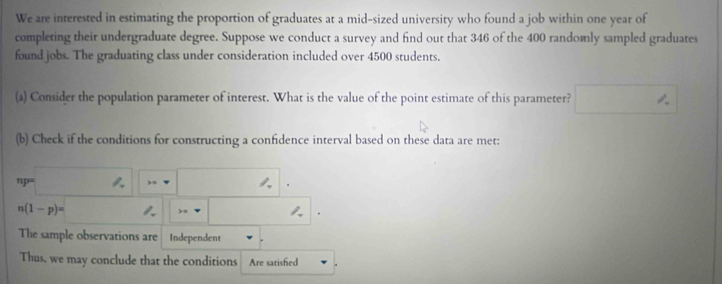 We are interested in estimating the proportion of graduates at a mid-sized university who found a job within one year of 
completing their undergraduate degree. Suppose we conduct a survey and find out that 346 of the 400 randomly sampled graduates 
found jobs. The graduating class under consideration included over 4500 students. 
(a) Consider the population parameter of interest. What is the value of the point estimate of this parameter? □°
(b) Check if the conditions for constructing a confidence interval based on these data are met:
np=□ ,□
n(1-p)= U(1/4V)((-1V □  =nabla _  
The sample observations are Independent 
Thus, we may conclude that the conditions Are satisfied