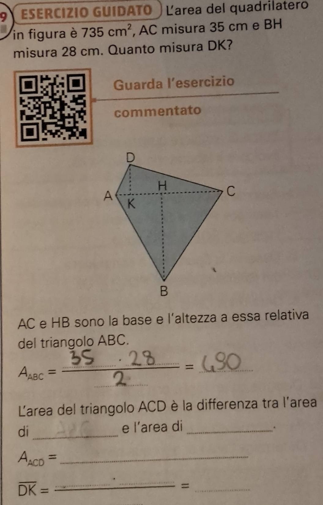 ESERCIZIO GUIDATO Larea del quadrilatero 
in figura è 735cm^2 , AC misura 35 cm e BH 
misura 28 cm. Quanto misura DK? 
Guarda l’esercizio 
commentato
AC e HB sono la base e l'altezza a essa relativa 
del triangolo ABC. 
AnoC==3S 2 28=_ 
Larea del triangolo ACD è la differenza tra l'area 
di _e l’area di_ 
_ A_ACD=
overline DK=
_ 
_=