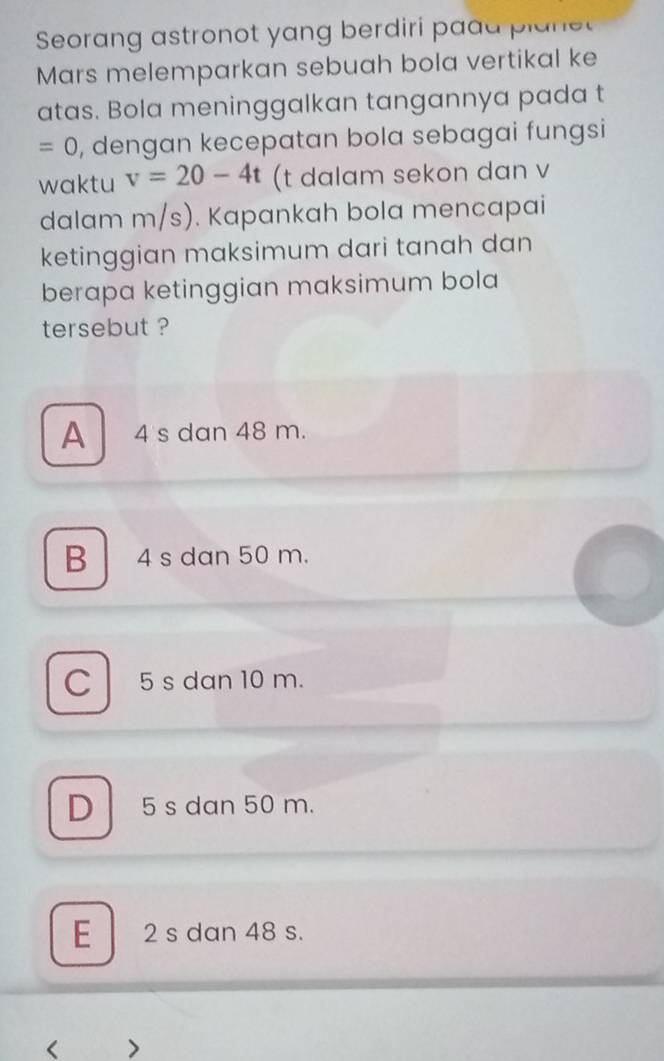 Seorang astronot yang berdiri paad p ln e
Mars melemparkan sebuah bola vertikal ke
atas. Bola meninggalkan tangannya pada t
=0 , dengan kecepatan bola sebagai fungsi
waktu v=20-4t (t dalam sekon dan v
dalam m/s). Kapankah bola mencapai
ketinggian maksimum dari tanah dan
berapa ketinggian maksimum bola
tersebut ?
A 4 s dan 48 m.
B 4 s dan 50 m.
C l 5 s dan 10 m.
D 5 s dan 50 m.
E 2 s dan 48 s.
< >