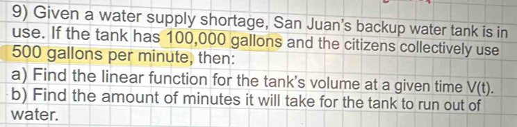 Given a water supply shortage, San Juan's backup water tank is in 
use. If the tank has 100,000 gallons and the citizens collectively use
500 gallons per minute, then: 
a) Find the linear function for the tank's volume at a given time V(t). 
b) Find the amount of minutes it will take for the tank to run out of 
water.