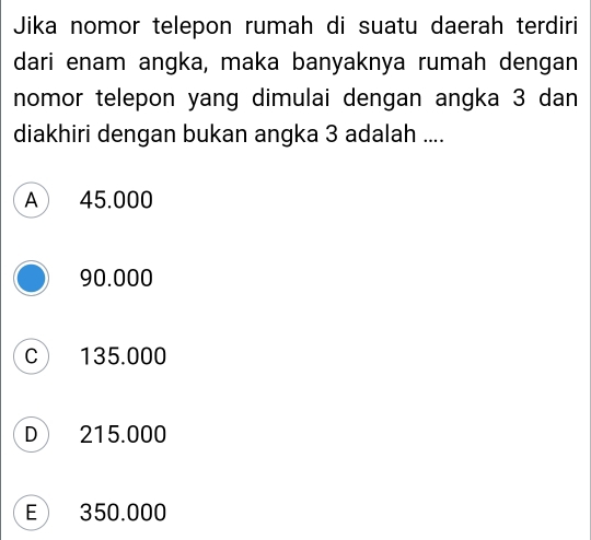 Jika nomor telepon rumah di suatu daerah terdiri
dari enam angka, maka banyaknya rumah dengan
nomor telepon yang dimulai dengan angka 3 dan
diakhiri dengan bukan angka 3 adalah ....
A 45.000
90.000
C 135.000
D 215.000
E 350.000