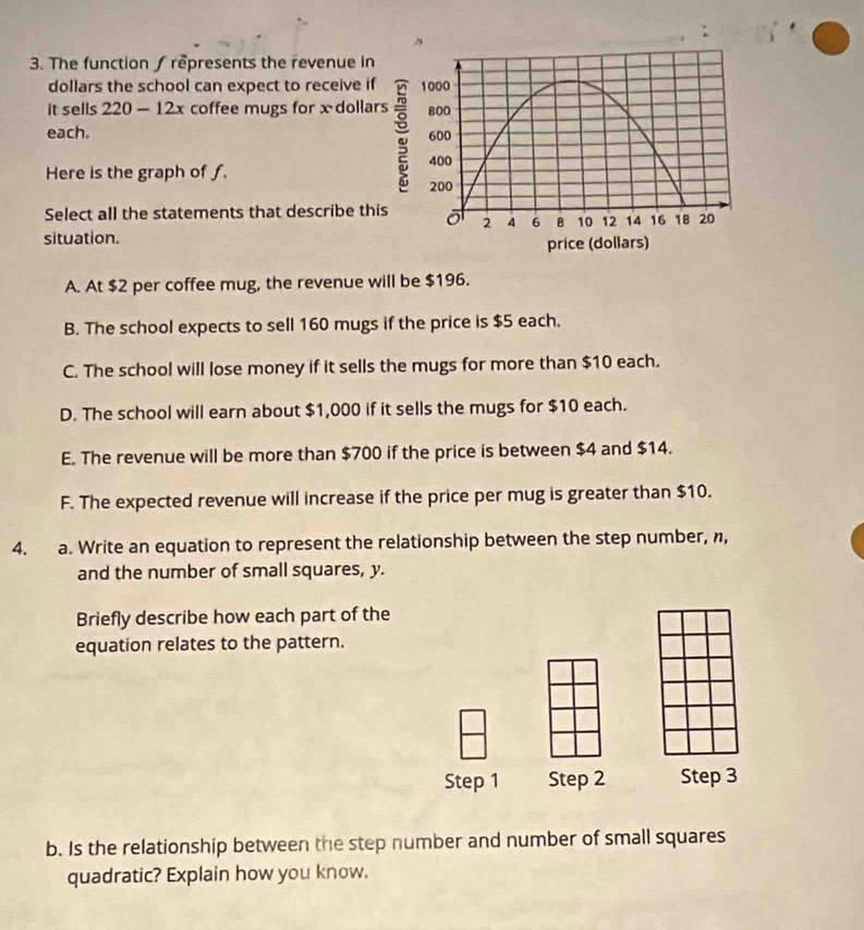 The function ∫ represents the revenue in
dollars the school can expect to receive if
it sells 220 - 12x coffee mugs for x dollar
each. 
Here is the graph of f.
Select all the statements that describe thi
situation.
A. At $2 per coffee mug, the revenue will be $196.
B. The school expects to sell 160 mugs if the price is $5 each.
C. The school will lose money if it sells the mugs for more than $10 each.
D. The school will earn about $1,000 if it sells the mugs for $10 each.
E. The revenue will be more than $700 if the price is between $4 and $14.
F. The expected revenue will increase if the price per mug is greater than $10.
4. a. Write an equation to represent the relationship between the step number, n,
and the number of small squares, y.
Briefly describe how each part of the
equation relates to the pattern.
Step 1 Step 2 Step 3
b. Is the relationship between the step number and number of small squares
quadratic? Explain how you know.