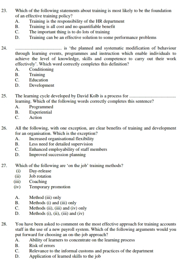 Which of the following statements about training is most likely to be the foundation
of an effective training policy?
A. Training is the responsibility of the HR department
B. Training is all cost and no quantifiable benefit
C. The important thing is to do lots of training
D. Training can be an effective solution to some performance problems
24. _is ‘the planned and systematic modification of behaviour
through learning events, programmes and instruction which enable individuals to
achieve the level of knowledge, skills and competence to carry out their work
effectively’. Which word correctly completes this definition?
A. Conditioning
B. Training
C. Education
D. Development
25. The learning cycle developed by David Kolb is a process for_
learning. Which of the following words correctly completes this sentence?
A. Programmed
B. Experiential
C. Action
26. All the following, with one exception, are clear benefits of training and development
for an organisation. Which is the exception?
A. Increased organisational flexibility
B. Less need for detailed supervision
C. Enhanced employability of staff members
D. Improved succession planning
27. Which of the following are ‘on the job’ training methods?
(i) Day-release
(ii) Job rotation
(iii) Coaching
(iv) Temporary promotion
A. Method (iii) only
B. Methods (i) and (iii) only
C. Methods (ii), (iii) and (iv) only
D. Methods (i), (ii), (iii) and (iv)
28. You have been asked to comment on the most effective approach for training accounts
staff in the use of a new payroll system. Which of the following arguments would you
put forward for choosing an on-the-job approach?
A. Ability of learners to concentrate on the learning process
B. Risk of errors
C. Relevance to the informal customs and practices of the department
D. Application of learned skills to the job