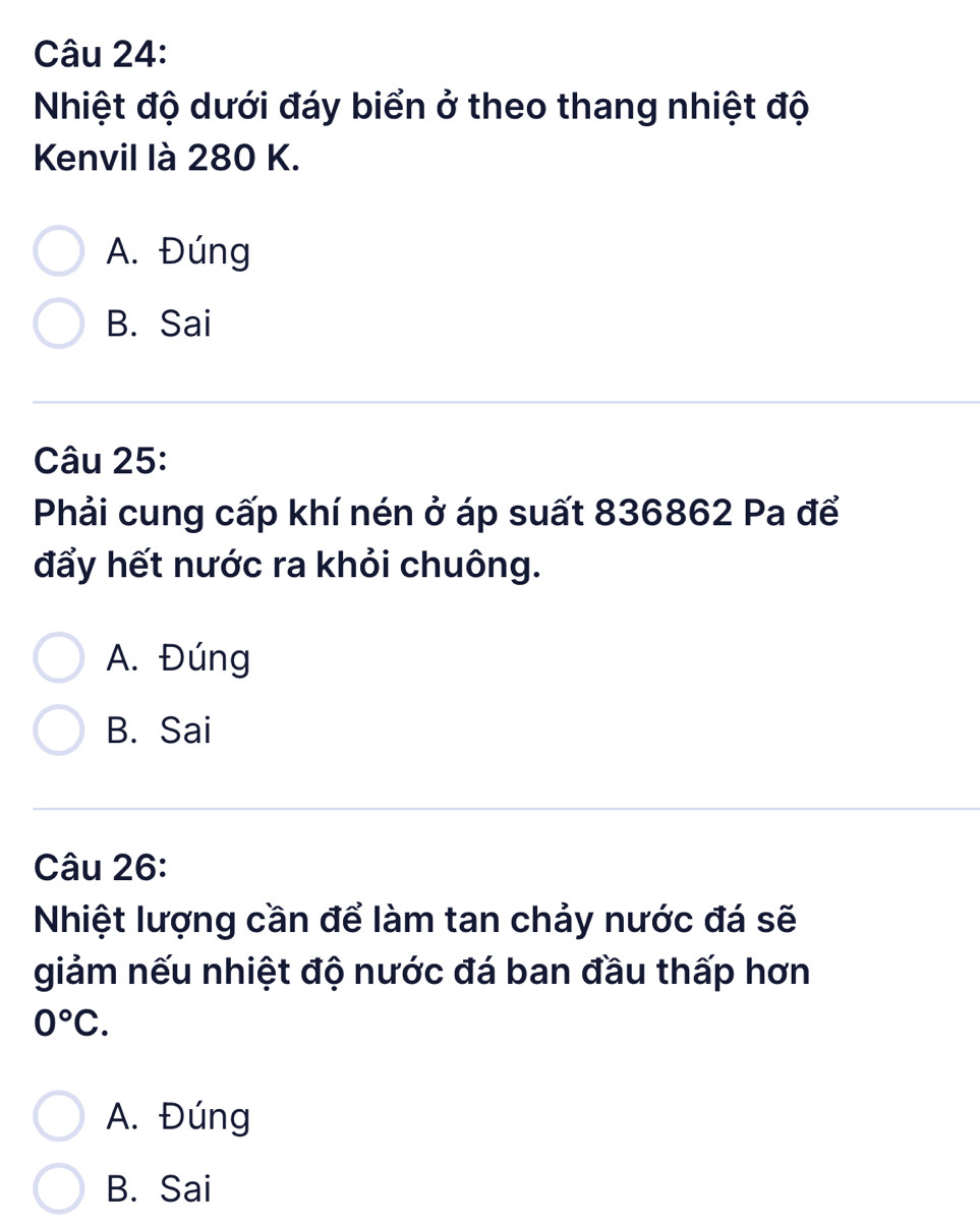 Nhiệt độ dưới đáy biển ở theo thang nhiệt độ
Kenvil là 280 K.
A. Đúng
B. Sai
Câu 25:
Phải cung cấp khí nén ở áp suất 836862 Pa để
đẩy hết nước ra khỏi chuông.
A. Đúng
B. Sai
Câu 26:
Nhiệt lượng cần để làm tan chảy nước đá sẽ
giảm nếu nhiệt độ nước đá ban đầu thấp hơn
0°C.
A. Đúng
B. Sai