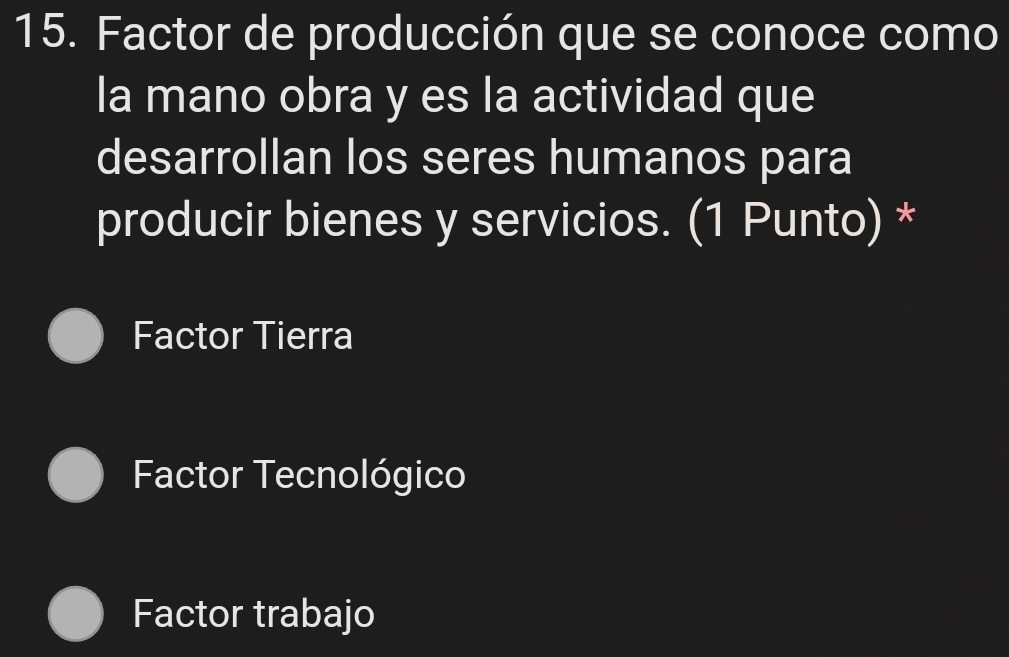 Factor de producción que se conoce como
la mano obra y es la actividad que
desarrollan los seres humanos para
producir bienes y servicios. (1 Punto) *
Factor Tierra
Factor Tecnológico
Factor trabajo