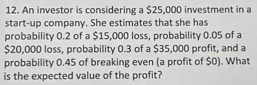 An investor is considering a $25,000 investment in a 
start-up company. She estimates that she has 
probability 0.2 of a $15,000 loss, probability 0.05 of a
$20,000 loss, probability 0.3 of a $35,000 profit, and a 
probability 0.45 of breaking even (a profit of $0). What 
is the expected value of the profit?