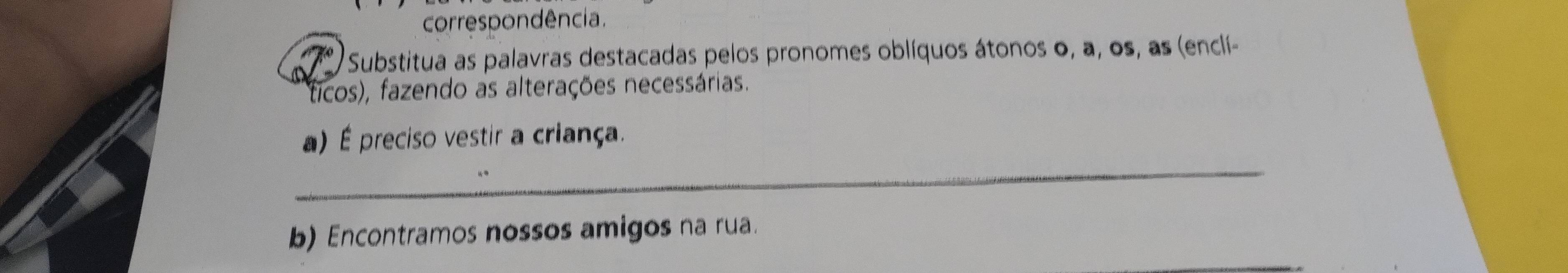 correspondência. 
Substitua as palavras destacadas pelos pronomes oblíquos átonos o, a, os, as (enclí- 
ticos), fazendo as alterações necessárias. 
_ 
a) É preciso vestir a criança. 
b) Encontramos nossos amigos na rua.