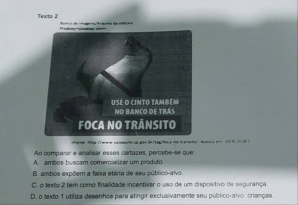 Texto 2
Banco de imagens/Arquivo da editora
Fonte http://www.saopaulo.sp.gov.br/tag/foca-no-transito/. Acesso.er 10/8/2018.)
Ao comparar e analisar esses cartazes, percebe-se que:
A. ambos buscam comercializar um produto.
B. ambos expõem a faixa etária de seu público-alvo.
C. o texto 2 tem como finalidade incentivar o uso de um dispositivo de segurança.
D. o texto 1 utiliza desenhos para atingir exclusivamente seu público-alvo: crianças.