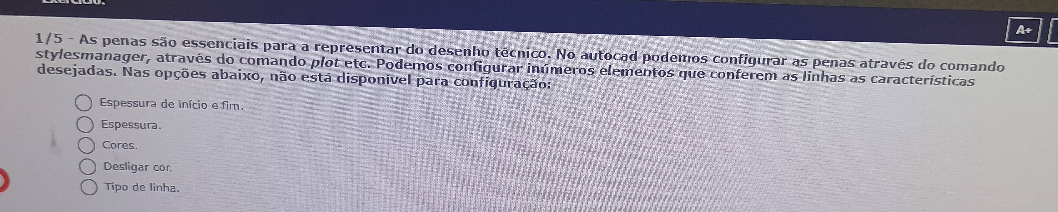 At
1/5 - As penas são essenciais para a representar do desenho técnico. No autocad podemos configurar as penas através do comando
stylesmanager, através do comando plot etc. Podemos configurar inúmeros elementos que conferem as linhas as características
desejadas. Nas opções abaixo, não está disponível para configuração:
Espessura de início e fim.
Espessura.
Cores.
Desligar cor.
Tipo de linha.