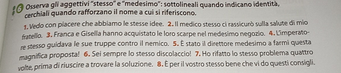 Osserva gli aggettivi “stesso” e “medesimo”: sottolineali quando indicano identità, 
cerchiali quando rafforzano il nome a cui si riferiscono. 
1. Vedo con piacere che abbiamo le stesse idee. 2. Il medico stesso ci rassicurò sulla salute di mio 
fratello. 3. Franca e Gisella hanno acquistato le loro scarpe nel medesimo negozio. 4. Limperato- 
re stesso guidava le sue truppe contro il nemico. 5. È stato il direttore medesimo a farmi questa 
magnifica proposta! 6. Sei sempre lo stesso discolaccio! 7. Ho rifatto lo stesso problema quattro 
volte, prima di riuscire a trovare la soluzione. 8. È per il vostro stesso bene che vi do questi consigli.