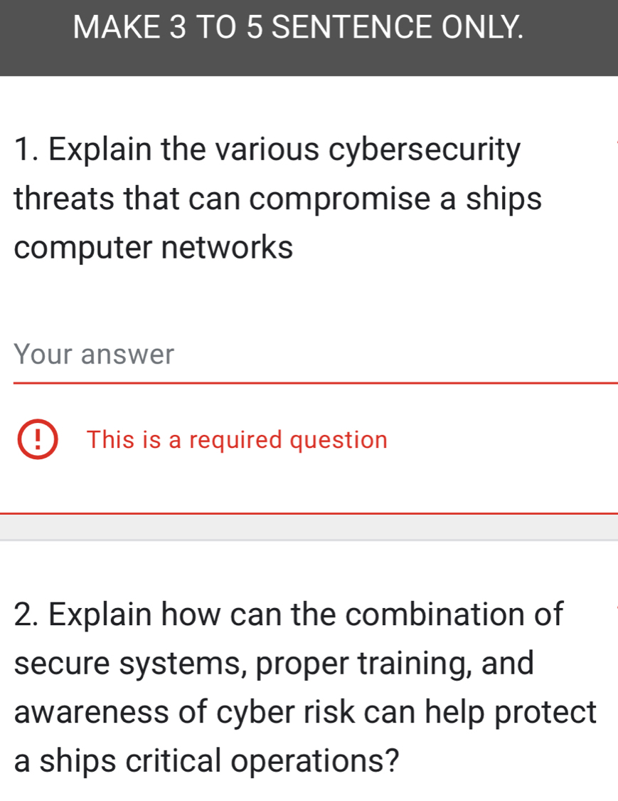 MAKE 3 TO 5 SENTENCE ONLY. 
1. Explain the various cybersecurity 
threats that can compromise a ships 
computer networks 
Your answer 
This is a required question 
2. Explain how can the combination of 
secure systems, proper training, and 
awareness of cyber risk can help protect 
a ships critical operations?