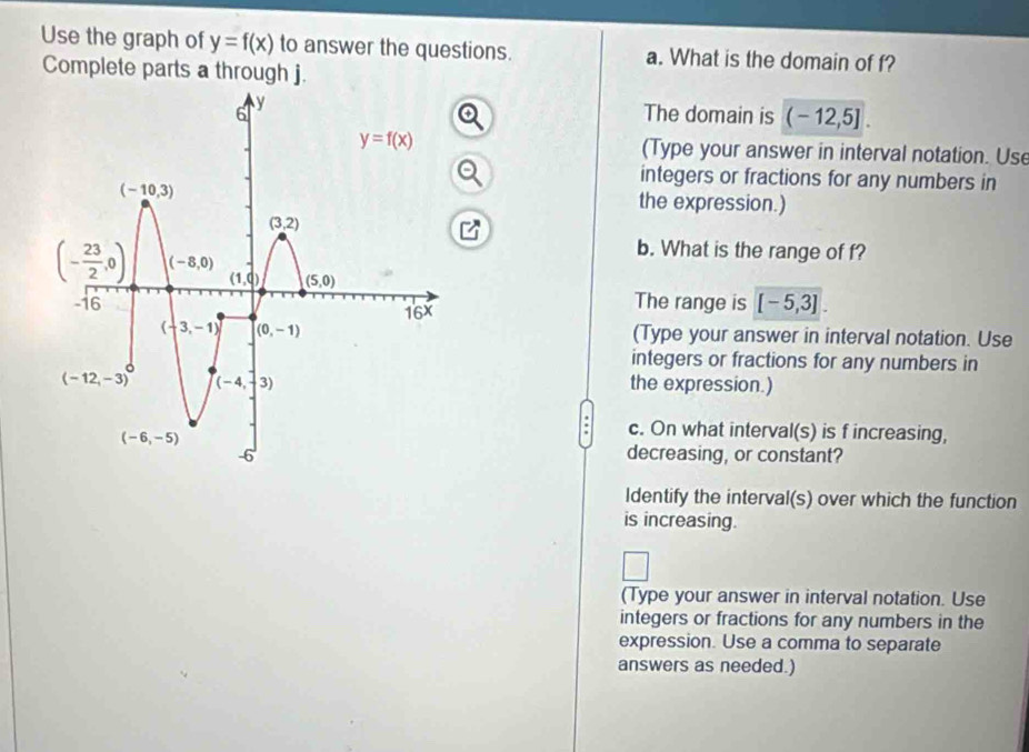 Use the graph of y=f(x) to answer the questions. a. What is the domain of f?
Complete parts a through j.
The domain is (-12,5].
(Type your answer in interval notation. Use
integers or fractions for any numbers in
the expression.)
b. What is the range of f?
The range is [ - 5,3] .
(Type your answer in interval notation. Use
integers or fractions for any numbers in
the expression.)
c. On what interval(s) is f increasing,
decreasing, or constant?
Identify the interval(s) over which the function
is increasing.
(Type your answer in interval notation. Use
integers or fractions for any numbers in the
expression. Use a comma to separate
answers as needed.)