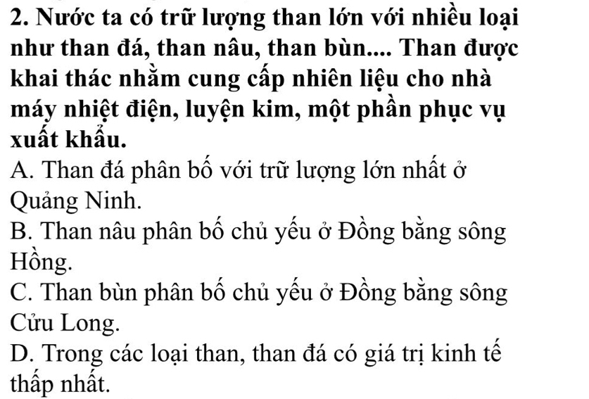 Nước ta có trữ lượng than lớn với nhiều loại
như than đá, than nâu, than bùn.... Than được
khai thác nhằm cung cấp nhiên liệu cho nhà
máy nhiệt điện, luyện kim, một phần phục vụ
xuất khẩu.
A. Than đá phân bố với trữ lượng lớn nhất ở
Quảng Ninh.
B. Than nâu phân bố chủ yếu ở Đồng bằng sông
Hồng.
C. Than bùn phân bố chủ yếu ở Đồng bằng sông
Cửu Long.
D. Trong các loại than, than đá có giá trị kinh tế
thấp nhất.