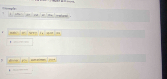 to make sentences. 
Example: 
1 I often go out o the weekend 
2 watch on rarely sport we 
# DRAG FTEH HERE 
3 dinner you sometimes cook 
DAN ITON HERE