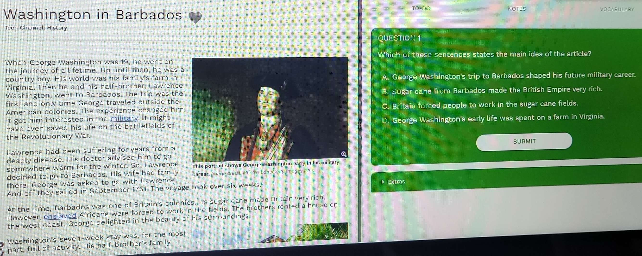 Washington in Barbados
TO-DO NOTES VOCABULARY
Teen Channel: History
QUESTION 1
Which of these sentences states the main idea of the article?
When George Washington was 19, he went on
the journey of a lifetime. Up until then, he was 
country boy. His world was his family's farm inA. George Washington's trip to Barbados shaped his future military career.
Virginia. Then he and his half-brother, Lawrence
Washington, went to Barbados. The trip was theB. Sugar cane from Barbados made the British Empire very rich.
first and only time George traveled outside the
American colonies. The experience changed himC. Britain forced people to work in the sugar cane fields.
It got him interested in the military. It might
have even saved his life on the battlefields of D. George Washington's early life was spent on a farm in Virginia.
the Revolutionary War.
Lawrence had been suffering for years from a
deadly disease. His doctor advised him to goSUBMIT
somewhere warm for the winter. So, Lawrence This portrait shows Georg
decided to go to Barbados. His wife had family career. Image credit: Pholos.com/Getty Images Plus
there. George was asked to go with Lawrence. ▶ Extras
And off they sailed in September 1751. The voyage took over six weeks.
At the time, Barbados was one of Britain's colonies. Its sugar cane made Britain very rich.
However, enslaved Africans were forced to work in the fields. The brothers rented a house on
the west coast. George delighted in the beauty of his surroundings.
Washington's seven-week stay was, for the most
part, full of activity. His half-brother's family