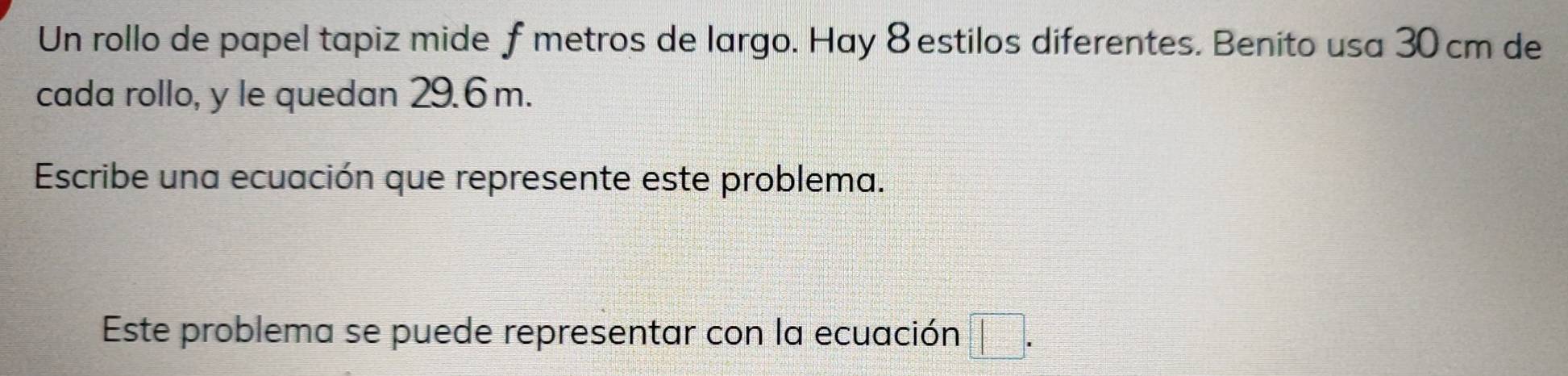 Un rollo de papel tapiz mide f metros de largo. Hay 8 estilos diferentes. Benito usa 30 cm de 
cada rollo, y le quedan 29.6m. 
Escribe una ecuación que represente este problema. 
Este problema se puede representar con la ecuación □.